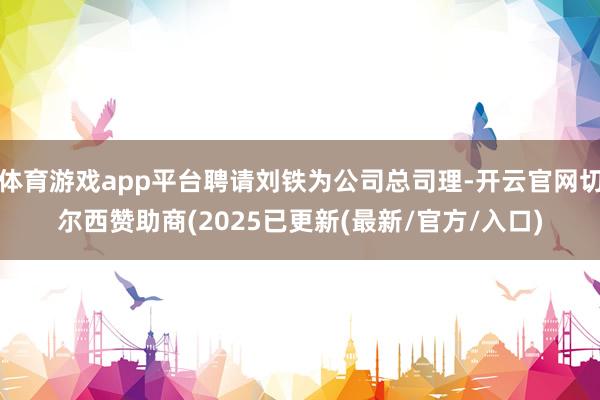 体育游戏app平台聘请刘铁为公司总司理-开云官网切尔西赞助商(2025已更新(最新/官方/入口)