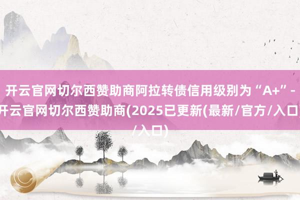 开云官网切尔西赞助商阿拉转债信用级别为“A+”-开云官网切尔西赞助商(2025已更新(最新/官方/入口)