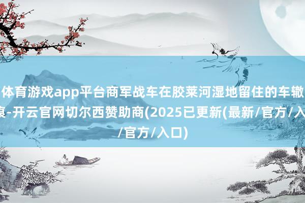 体育游戏app平台商军战车在胶莱河湿地留住的车辙印痕-开云官网切尔西赞助商(2025已更新(最新/官方/入口)