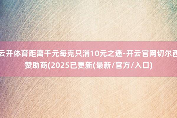 云开体育距离千元每克只消10元之遥-开云官网切尔西赞助商(2025已更新(最新/官方/入口)