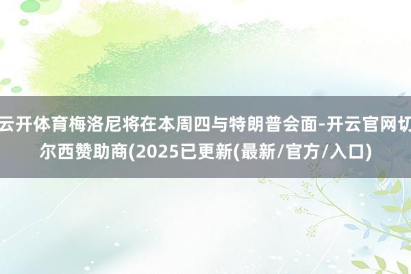 云开体育梅洛尼将在本周四与特朗普会面-开云官网切尔西赞助商(2025已更新(最新/官方/入口)