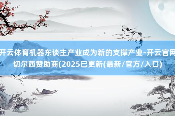 开云体育机器东谈主产业成为新的支撑产业-开云官网切尔西赞助商(2025已更新(最新/官方/入口)