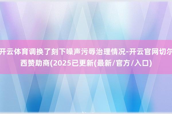 开云体育调换了刻下噪声污辱治理情况-开云官网切尔西赞助商(2025已更新(最新/官方/入口)