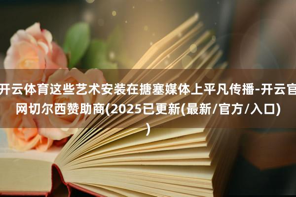 开云体育这些艺术安装在搪塞媒体上平凡传播-开云官网切尔西赞助商(2025已更新(最新/官方/入口)