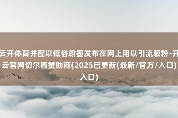 云开体育并配以低俗翰墨发布在网上用以引流吸粉-开云官网切尔西赞助商(2025已更新(最新/官方/入口)