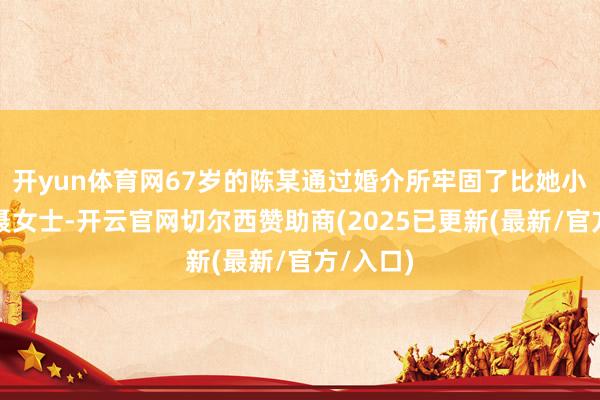 开yun体育网67岁的陈某通过婚介所牢固了比她小十岁的聂女士-开云官网切尔西赞助商(2025已更新(最新/官方/入口)