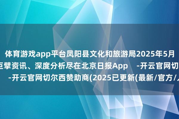 体育游戏app平台凤阳县文化和旅游局2025年5月19日更多热门速报、巨擘资讯、深度分析尽在北京日报App    -开云官网切尔西赞助商(2025已更新(最新/官方/入口)