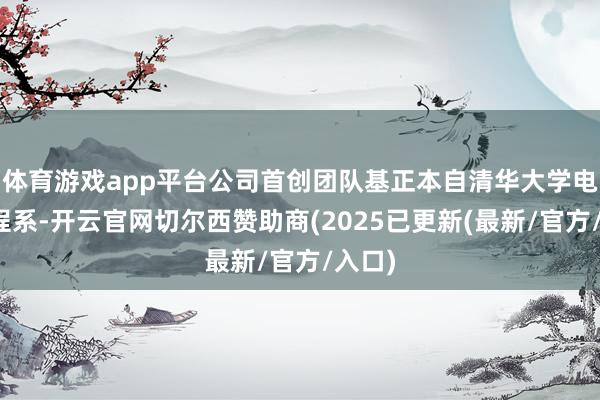 体育游戏app平台公司首创团队基正本自清华大学电子工程系-开云官网切尔西赞助商(2025已更新(最新/官方/入口)