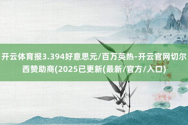 开云体育报3.394好意思元/百万英热-开云官网切尔西赞助商(2025已更新(最新/官方/入口)