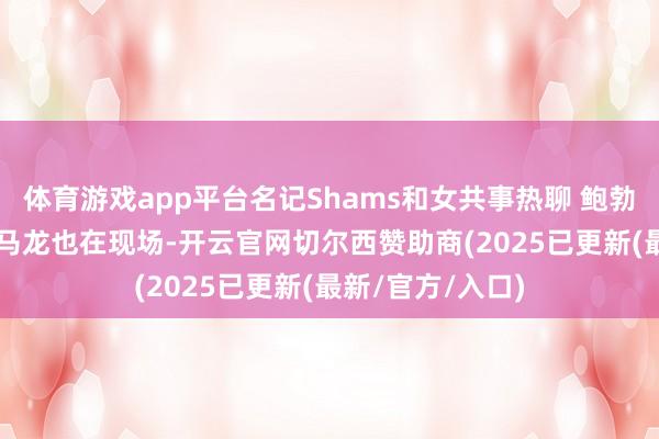 体育游戏app平台名记Shams和女共事热聊 鲍勃-迈尔斯&迈克-马龙也在现场-开云官网切尔西赞助商(2025已更新(最新/官方/入口)