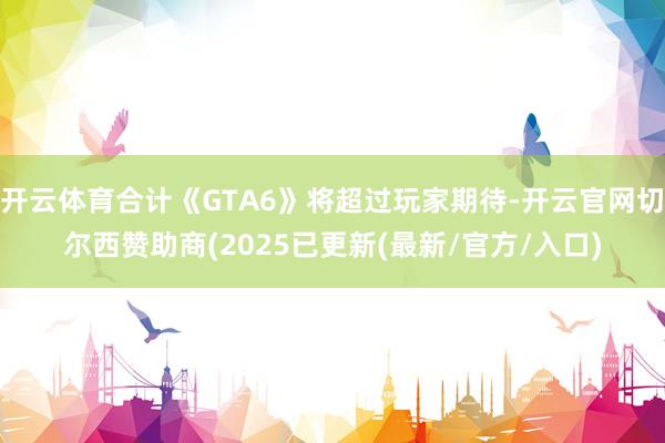 开云体育合计《GTA6》将超过玩家期待-开云官网切尔西赞助商(2025已更新(最新/官方/入口)