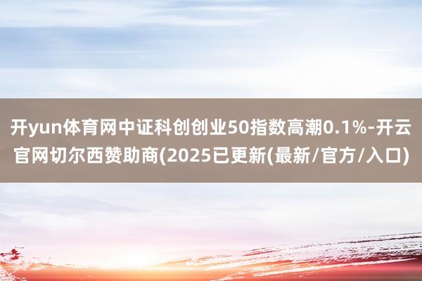 开yun体育网中证科创创业50指数高潮0.1%-开云官网切尔西赞助商(2025已更新(最新/官方/入口)