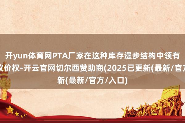 开yun体育网PTA厂家在这种库存漫步结构中领有更大的议价权-开云官网切尔西赞助商(2025已更新(最新/官方/入口)