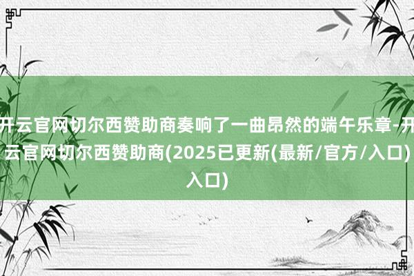 开云官网切尔西赞助商奏响了一曲昂然的端午乐章-开云官网切尔西赞助商(2025已更新(最新/官方/入口)