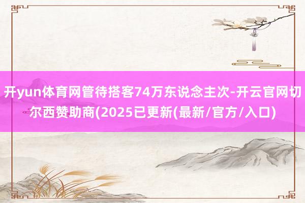 开yun体育网管待搭客74万东说念主次-开云官网切尔西赞助商(2025已更新(最新/官方/入口)