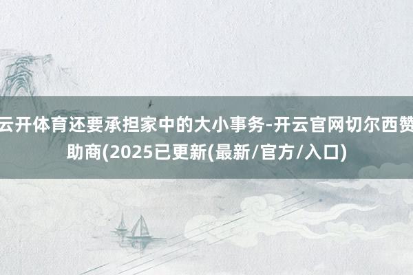 云开体育还要承担家中的大小事务-开云官网切尔西赞助商(2025已更新(最新/官方/入口)