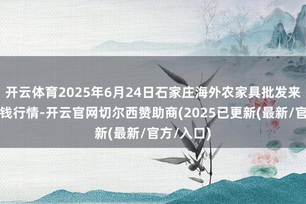 开云体育2025年6月24日石家庄海外农家具批发来去中心价钱行情-开云官网切尔西赞助商(2025已更新(最新/官方/入口)