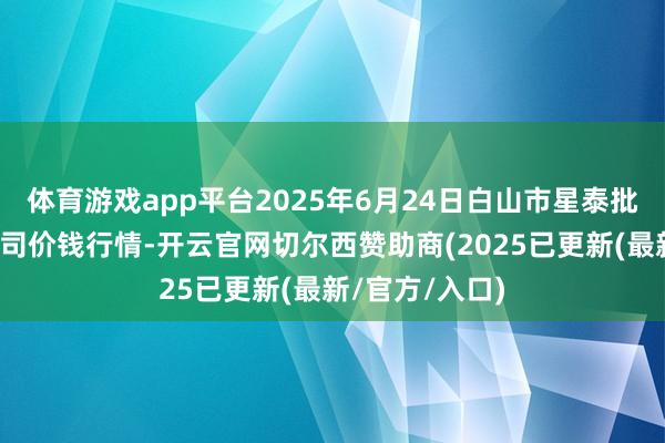 体育游戏app平台2025年6月24日白山市星泰批发市集有限公司价钱行情-开云官网切尔西赞助商(2025已更新(最新/官方/入口)
