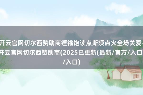 开云官网切尔西赞助商铿锵饱读点斯须点火全场关爱-开云官网切尔西赞助商(2025已更新(最新/官方/入口)