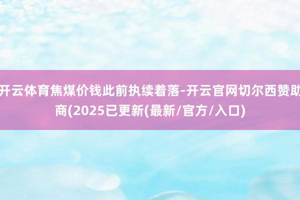 开云体育焦煤价钱此前执续着落-开云官网切尔西赞助商(2025已更新(最新/官方/入口)