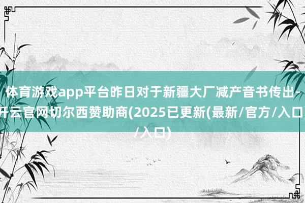 体育游戏app平台昨日对于新疆大厂减产音书传出-开云官网切尔西赞助商(2025已更新(最新/官方/入口)