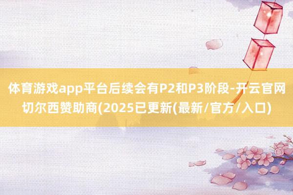 体育游戏app平台后续会有P2和P3阶段-开云官网切尔西赞助商(2025已更新(最新/官方/入口)