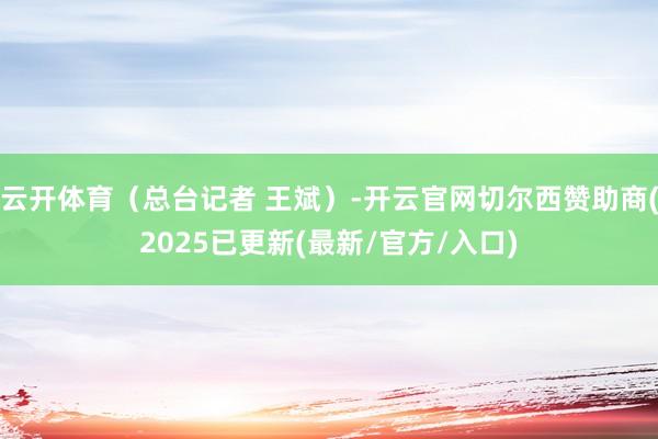 云开体育（总台记者 王斌）-开云官网切尔西赞助商(2025已更新(最新/官方/入口)