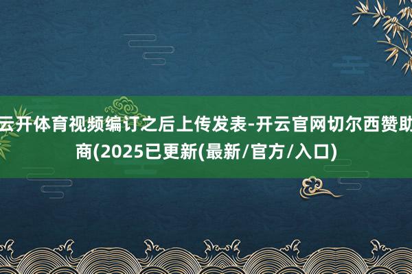 云开体育视频编订之后上传发表-开云官网切尔西赞助商(2025已更新(最新/官方/入口)
