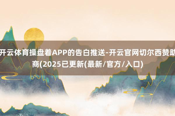 开云体育操盘着APP的告白推送-开云官网切尔西赞助商(2025已更新(最新/官方/入口)