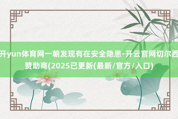 开yun体育网一朝发现有在安全隐患-开云官网切尔西赞助商(2025已更新(最新/官方/入口)