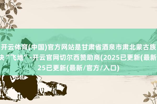 开云体育(中国)官方网站是甘肃省酒泉市肃北蒙古族自治县的一块“飞地”-开云官网切尔西赞助商(2025已更新(最新/官方/入口)