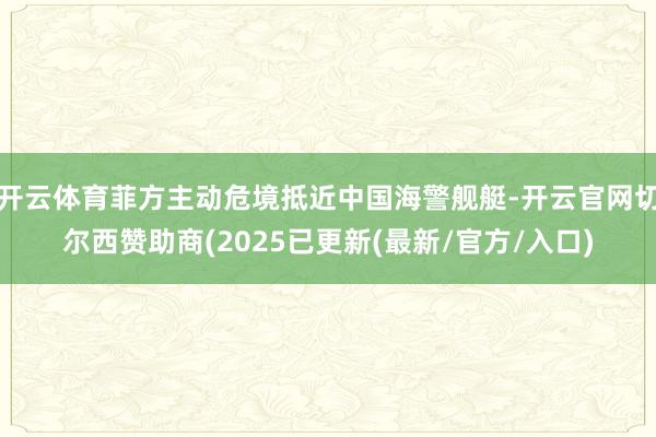 开云体育菲方主动危境抵近中国海警舰艇-开云官网切尔西赞助商(2025已更新(最新/官方/入口)