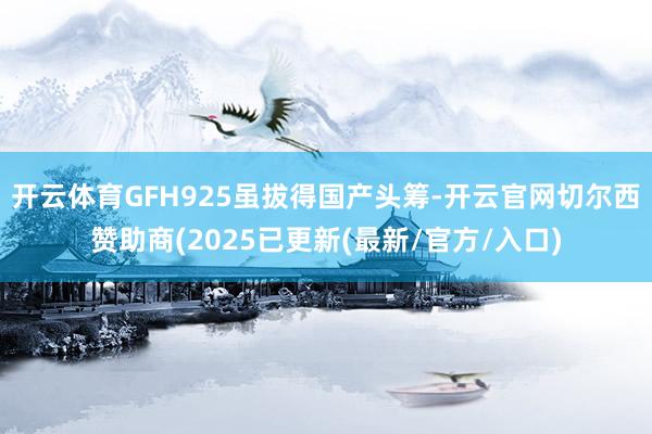 开云体育GFH925虽拔得国产头筹-开云官网切尔西赞助商(2025已更新(最新/官方/入口)