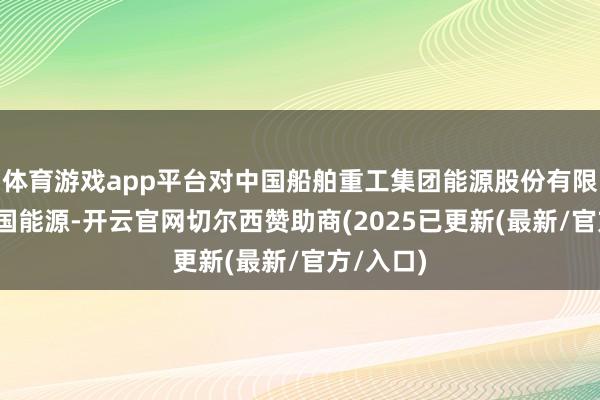 体育游戏app平台对中国船舶重工集团能源股份有限公司(中国能源-开云官网切尔西赞助商(2025已更新(最新/官方/入口)