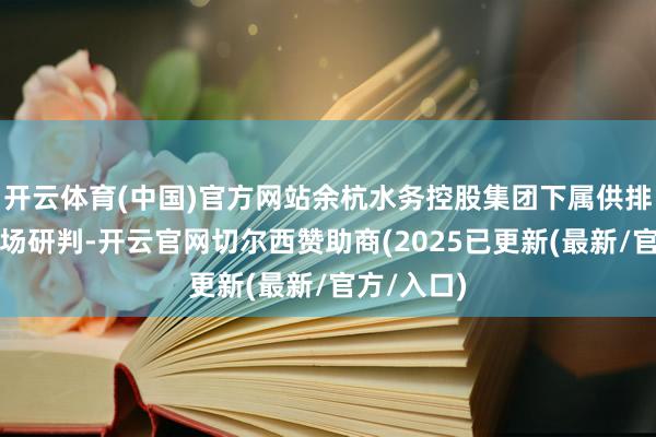 开云体育(中国)官方网站余杭水务控股集团下属供排水公司现场研判-开云官网切尔西赞助商(2025已更新(最新/官方/入口)