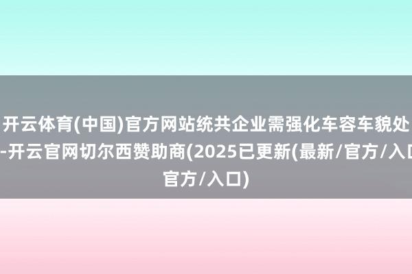 开云体育(中国)官方网站统共企业需强化车容车貌处置-开云官网切尔西赞助商(2025已更新(最新/官方/入口)