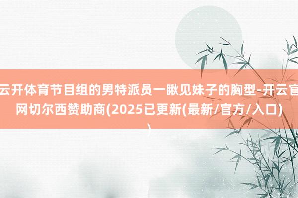 云开体育节目组的男特派员一瞅见妹子的胸型-开云官网切尔西赞助商(2025已更新(最新/官方/入口)