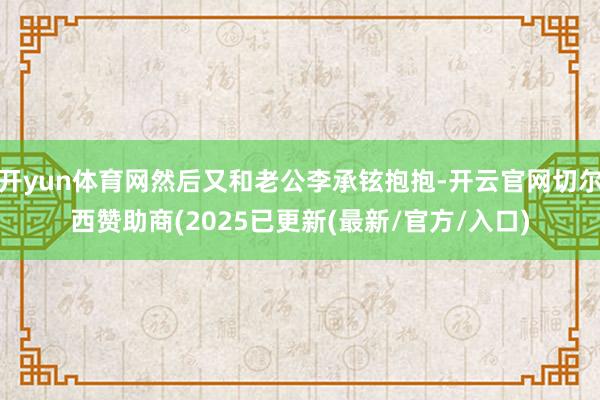 开yun体育网然后又和老公李承铉抱抱-开云官网切尔西赞助商(2025已更新(最新/官方/入口)