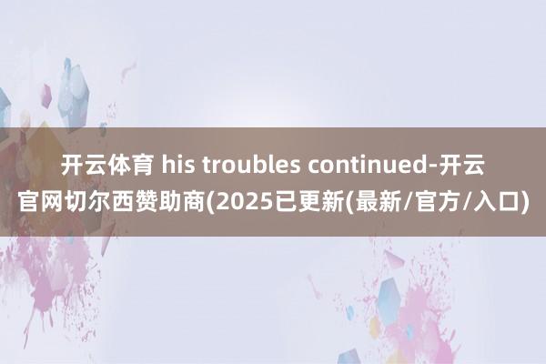 开云体育 his troubles continued-开云官网切尔西赞助商(2025已更新(最新/官方/入口)