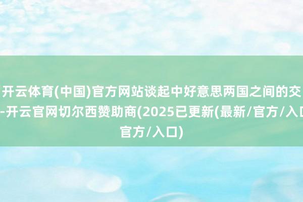 开云体育(中国)官方网站谈起中好意思两国之间的交情-开云官网切尔西赞助商(2025已更新(最新/官方/入口)