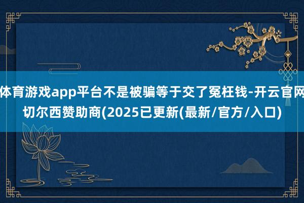 体育游戏app平台不是被骗等于交了冤枉钱-开云官网切尔西赞助商(2025已更新(最新/官方/入口)
