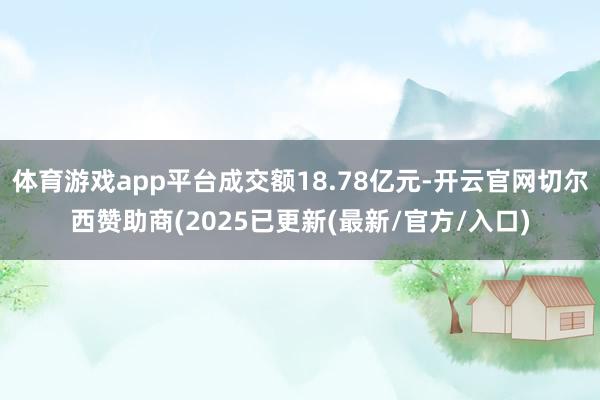 体育游戏app平台成交额18.78亿元-开云官网切尔西赞助商(2025已更新(最新/官方/入口)