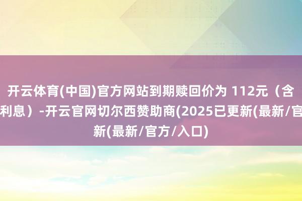 开云体育(中国)官方网站到期赎回价为 112元（含终末一期利息）-开云官网切尔西赞助商(2025已更新(最新/官方/入口)