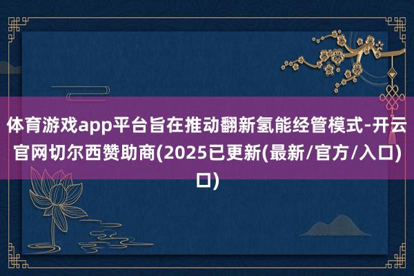 体育游戏app平台旨在推动翻新氢能经管模式-开云官网切尔西赞助商(2025已更新(最新/官方/入口)