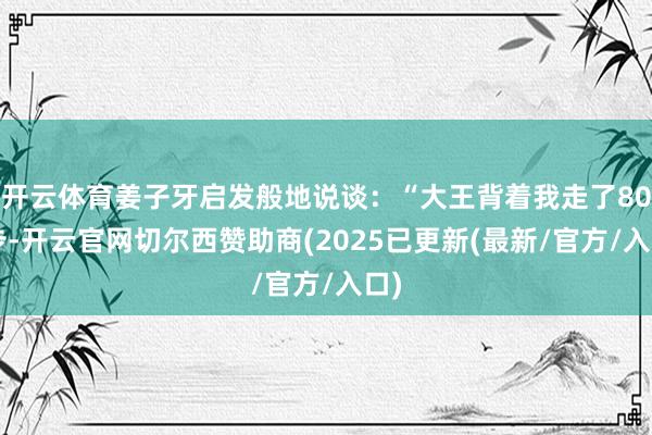 开云体育姜子牙启发般地说谈：“大王背着我走了800步-开云官网切尔西赞助商(2025已更新(最新/官方/入口)