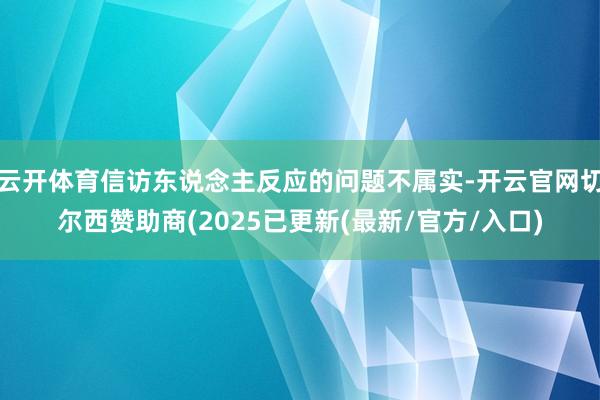 云开体育信访东说念主反应的问题不属实-开云官网切尔西赞助商(2025已更新(最新/官方/入口)