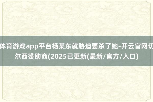 体育游戏app平台杨某东就胁迫要杀了她-开云官网切尔西赞助商(2025已更新(最新/官方/入口)