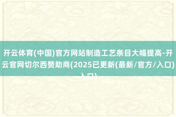 开云体育(中国)官方网站制造工艺条目大幅提高-开云官网切尔西赞助商(2025已更新(最新/官方/入口)