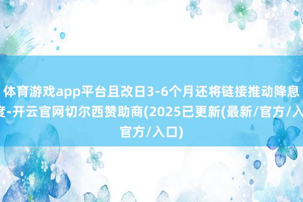 体育游戏app平台且改日3-6个月还将链接推动降息程度-开云官网切尔西赞助商(2025已更新(最新/官方/入口)