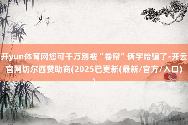 开yun体育网您可千万别被“卷帘”俩字给骗了-开云官网切尔西赞助商(2025已更新(最新/官方/入口)